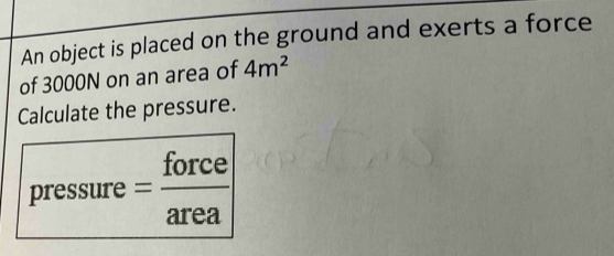 An object is placed on the ground and exerts a force 
of 3000N on an area of 4m^2
Calculate the pressure. 
pressure = force/area 