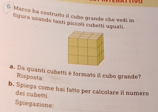 Marco ha costruito il cubo grande che vedi in 
figura usando tanti piccoli cubetti uguali. 
a. Da quanti cubetti è formato il cubo grande? 
Risposta: 
b. Spiega come hai fatto per calcolare il numero 
dei cubetti. 
Spiegazione:_