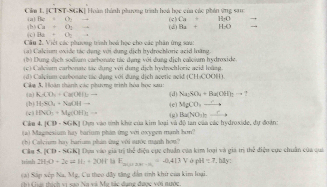 Cầu I. [CTST-SGK] Hoàn thành phương trình hoá học của các phản ứng sau:
(a) Be+O_2 to (c) Ca+H_2O
(b) Ca+O_2to (d) Ba+H_2O
(c Ba+O_2to
Câu 2. Việt các phương trình hoá học cho các phản ứng sau:
(a) Calcium oxide tác dụng với dung dịch hydrochloric acid loàng.
(b) Dung dịch sodium carbonate tác dụng với dung dịch calcium hydroxide.
(c) Calcium carbonate tác dụng với dung dịch hydrochloric acid loãng.
(d) Calcium carbonate tác dụng với đung dịch acetic acid (CH_3COOH).
Câu 3. Hoàn thành các phương trình hóa học sau:
(a) K_2CO_3+Ca(OH)_2 - (d) Na_2SO_4+Ba(OH)_2to ?
(b) H_2SO_4+NaOHto (e) MgCO_3to
(c) HNO_3+Mg(OH)_2 (g) Ba(NO_3)_2xrightarrow r
Câu 4. |CD· SGK| Dựa vào tính khứ của kim loại và độ tan của các hydroxide, dự đoán:
(a) Magnesium hay barium phân ứng với oxygen mạnh hơn?
(b) Calcium hay barium phản ứng với nước mạnh hơn?
Câu 5. [CD - SGK] Dựn vào giá t nthes^2 6 điện cực chuẩn của kim loại và giá trị thể điện cực chuân của quả
trình 2H_2O+2eleftharpoons H_2+2OH^- là E_26,02017-16=-0.413V pH=7 , hy:
(a) Sắp xếp Na, Mg, Cu theo dãy tăng dẫn tính khử của kim loại.
(b) Giải thích vi sao Na và Mỹ tác dụng được với nước.