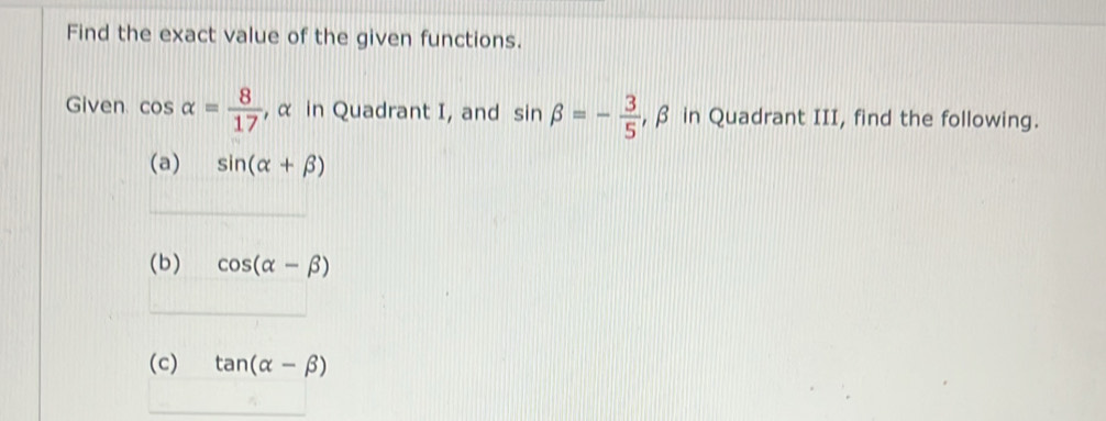 Find the exact value of the given functions. 
Given cos alpha = 8/17  , α in Quadrant I, and sin beta =- 3/5  , β in Quadrant III, find the following. 
(a) sin (alpha +beta )
(b) cos (alpha -beta )
(c) tan (alpha -beta )