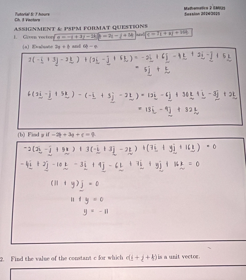 Mathematics 2 SM025 
Tutorial 5: 7 hours Session 2024/2025 
Ch. 5 Vectors 
ASSIGNMENT & PSPM FORMAT QUESTIONS 
1. Given vector a=-i+3j-2k]|b=2i-j+5k and c=7i+yj+16k
(a) Evaluate 2g+b and 6b-a. 
(b) Find y if -2_ b+3_ a+c=0. 
2. Find the value of the constant c for which c(_ i+_ j+_ k) is a unit vector.