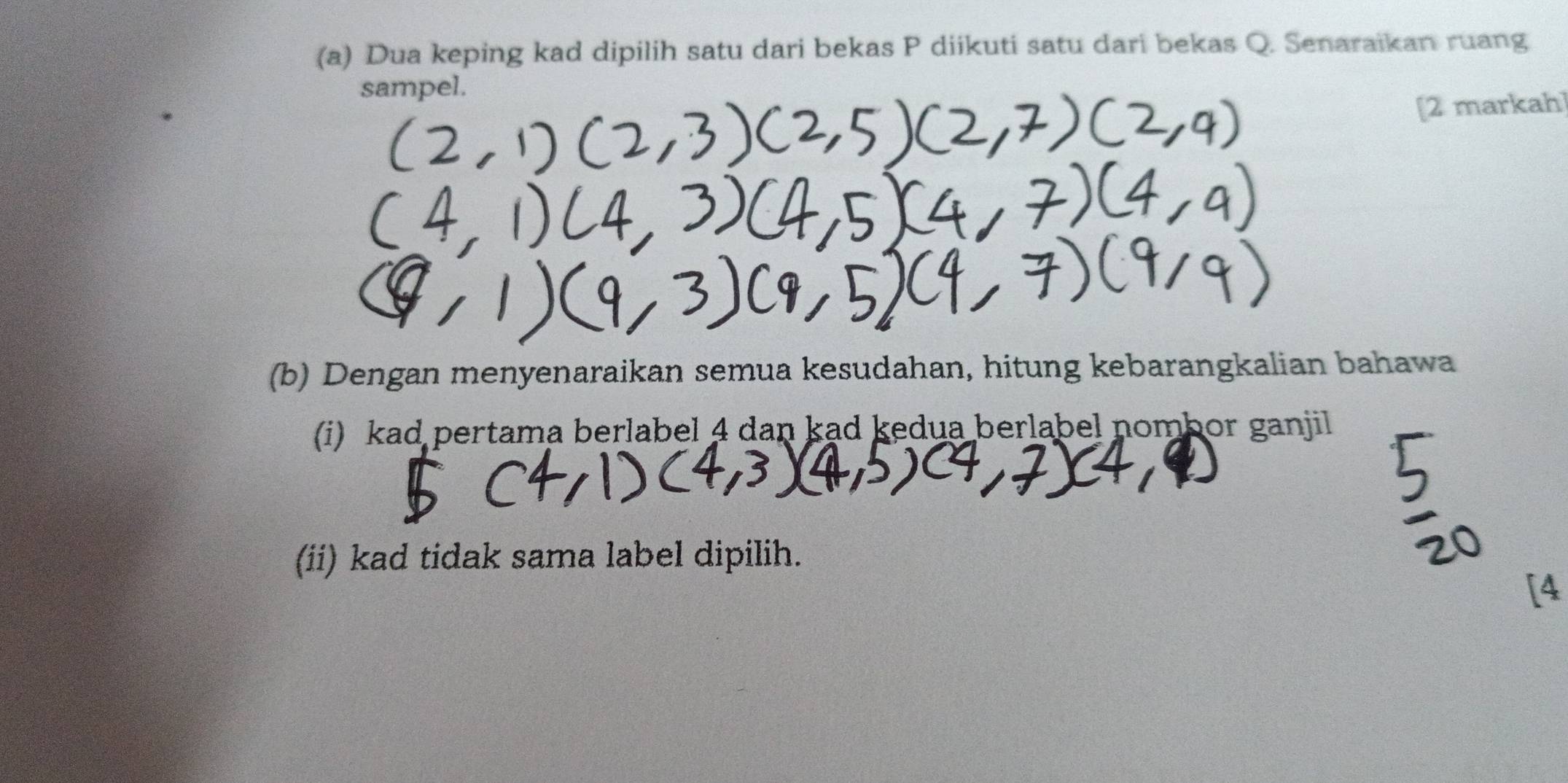 Dua keping kad dipilih satu dari bekas P diikuti satu dari bekas Q. Senaraikan ruang 
sampel. 
[2 markah] 
(b) Dengan menyenaraikan semua kesudahan, hitung kebarangkalian bahawa 
(i) kad pertama berlabel 4 dan kad kedua berlabel nombor ganjil 
(ii) kad tidak sama label dipilih. 
[4