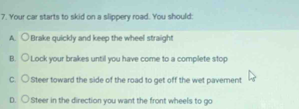 Your car starts to skid on a slippery road. You should:
A. ○ Brake quickly and keep the wheel straight
B. ○ Lock your brakes until you have come to a complete stop
C. ○ Steer toward the side of the road to get off the wet pavement
D. ○ Steer in the direction you want the front wheels to go