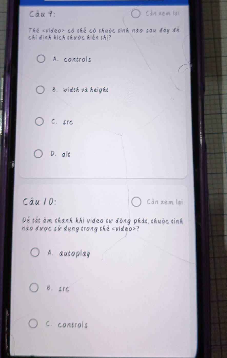 Càn xem lai
Thẻ có thể có thuộc tính nào sau đày để
chỉ định kích thước hiến thị?
A. controls
B. width và height
C.src
D.alt
Câu 10: Càn xem lại
Để tắt âm thanh khi video tự động phát, thuộc tính
nào được sử dung trong the ?
A. autoplay
B. src
C. controls