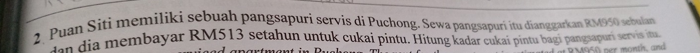 Puan Siti memiliki sebuah pangsapuri servis di Puchong. Sewa pangsapuri itu dianggarkan RM950 sebulan 
e i embayar RM513 setahun untuk cukai pintu. Hitung kadar cukai pintu bagi pangsapuri servis itu 
per month, and