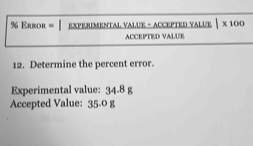 Error = EXPERIMENTAL VALUE - ACCEPTED VALUE |* 100
ACCEPTED VALUE 
12. Determine the percent error. 
Experimental value: 34.8 g
Accepted Value: 35.0 g