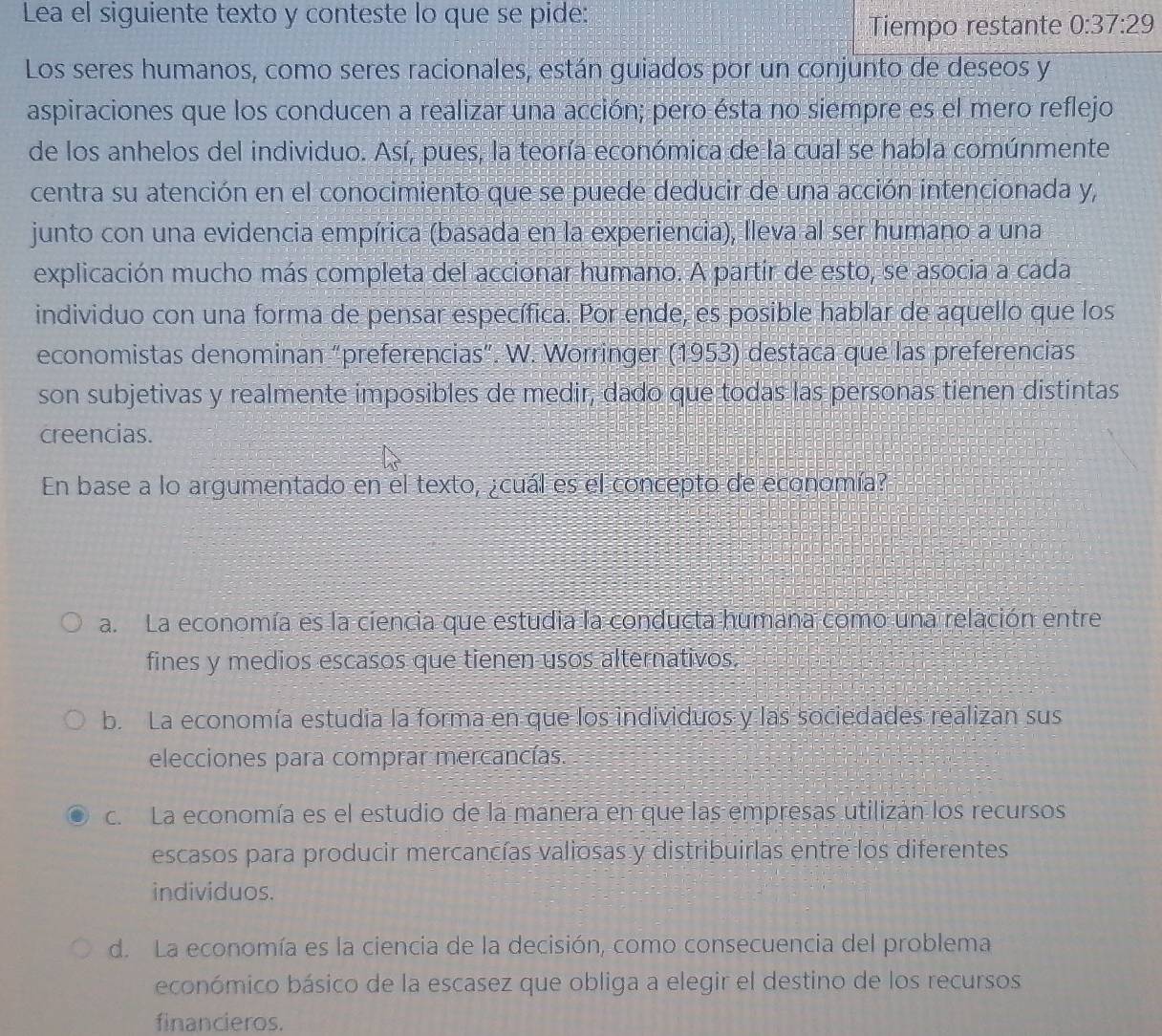 Lea el siguiente texto y conteste lo que se pide:
Tiempo restante 0:37:29
Los seres humanos, como seres racionales, están guiados por un conjunto de deseos y
aspiraciones que los conducen a realizar una acción; pero ésta no siempre es el mero reflejo
de los anhelos del individuo. Así, pues, la teoría económica de la cual se habla comúnmente
centra su atención en el conocimiento que se puede deducir de una acción intencionada y,
junto con una evidencia empírica (basada en la experiencia), lleva al ser humano a una
explicación mucho más completa del accionar humano. A partir de esto, se asocia a cada
individuo con una forma de pensar específica. Por ende, es posible hablar de aquello que los
economistas denominan “preferencias”. W. Worringer (1953) destaca que las preferencias
son subjetivas y realmente imposibles de medir, dado que todas las personas tienen distintas
creencias.
En base a lo argumentado en el texto, ¿cuál es el concepto de economía?
a. La economía es la ciencia que estudia la conducta humana como una relación entre
fines y medios escasos que tienen usos alternativos.
b. La economía estudia la forma en que los individuos y las sociedades realizan sus
elecciones para comprar mercancías.
c. La economía es el estudio de la manera en que las empresas utilizán los recursos
escasos para producir mercancías valiosas y distribuirlas entre los diferentes
individuos.
d. La economía es la ciencia de la decisión, como consecuencia del problema
económico básico de la escasez que obliga a elegir el destino de los recursos
financieros.