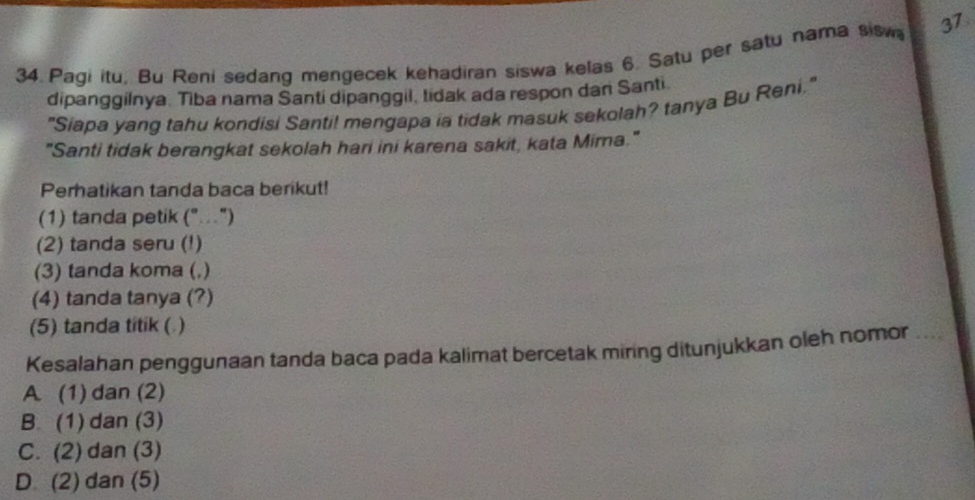 Pagi itu, Bu Reni sedang mengecek kehadiran siswa kelas 6. Satu per satu nama sisw 37
dipanggilnya. Tiba nama Santi dipanggil, tidak ada respon dan Santi
"Siapa yang tahu kondisi Santi! mengapa ia tidak masuk sekolah? tanya Bu Reni."
"Santi tidak berangkat sekolah hari ini karena sakit, kata Mira."
Perhatikan tanda baca berikut!
(1) tanda petik ("..")
(2) tanda seru (!)
(3) tanda koma (,)
(4) tanda tanya (?)
(5) tanda titik ( )
Kesalahan penggunaan tanda baca pada kalimat bercetak miring ditunjukkan oleh nomor
A. (1) dan (2)
B. (1) dan (3)
C. (2) dan (3)
D (2) dan (5)