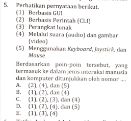 Perhatikan pernyataan berikut.
(1) Berbasis GUI
(2) Berbasis Perintah (CLI)
(3) Perangkat lunak
(4) Melalui suara (audio) dan gambar
(video)
(5) Menggunakan Keyboard, Joystick, dan
Mouse
Berdasarkan poin-poin tersebut, yang
termasuk ke dalam jenis interaksi manusia
dan komputer ditunjukkan oleh nomor ....
A. (2), (4), dan (5)
B. (1), (2), dan (4)
C. (1), (2), (3), dan (4)
D. (1), (2), (4), dan (5)
E. (1), (3), (4)