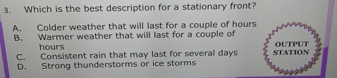 Which is the best description for a stationary front?
A. Colder weather that will last for a couple of hours
B. Warmer weather that will last for a couple of
hours OUtput
C. Consistent rain that may last for several days STATION
D. Strong thunderstorms or ice storms