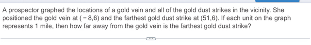 A prospector graphed the locations of a gold vein and all of the gold dust strikes in the vicinity. She 
positioned the gold vein at (-8,6) and the farthest gold dust strike at (51,6). If each unit on the graph 
represents 1 mile, then how far away from the gold vein is the farthest gold dust strike?