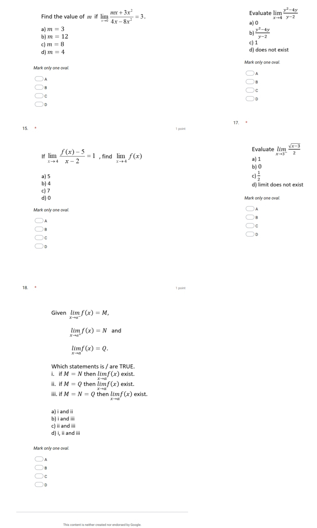 Evaluate
Find the value of m if limlimits _xto 0 (mx+3x^2)/4x-8x^2 =3. limlimits _xto 4 (y^2-4y)/y-2 
a) 0
a) m=3
b) m=12
b)  (y^2-4y)/y-2 
c) m=8 c) 1
d) m=4 d) does not exist
Mark only one oval.
Mark only one oval.
A
A
B
C
C
D
15. 17. *
1 point
Evaluate limlimits _xto 3^- (sqrt(x-3))/2 
If limlimits _xto 4 (f(x)-5)/x-2 =1 , find limlimits _xto 4f(x) a) 1
b) 0
a) 5 c)  1/2 
b) 4 d) limit does not exist
c) 7
d) 0 Mark only one oval.
Mark only one oval.
A
C
B
D
C
D
18. * 1 point
Given limlimits _xto a^-f(x)=M,
limlimits _xto a^+f(x)=N and
limlimits _xto af(x)=Q. 
Which statements is / are TRUE.
i. if M=N then limf(x) exist.
ii. if M=Q then limf(x) exist.
iii. if M=N=Q then limlimits _xto af(x) exist.
a) i and ii
b) i and iii
c) ii and ii
d) i, ii and iii
Mark only one oval.
A
B
C
D
This content is neither created nor endorsed by Google.