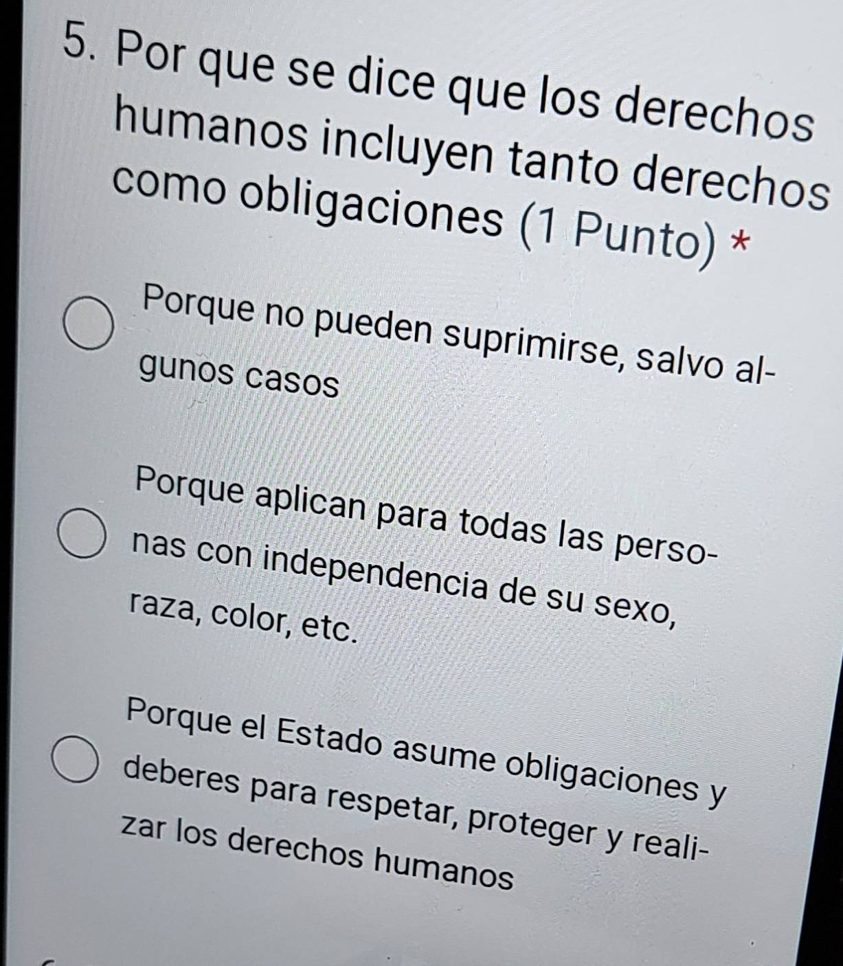 Por que se dice que los derechos
humanos incluyen tanto derechos
como obligaciones (1 Punto) *
Porque no pueden suprimirse, salvo al-
gunos casos
Porque aplican para todas las perso-
nas con independencia de su sexo,
raza, color, etc.
Porque el Estado asume obligaciones y
deberes para respetar, proteger y reali-
zar los derechos humanos