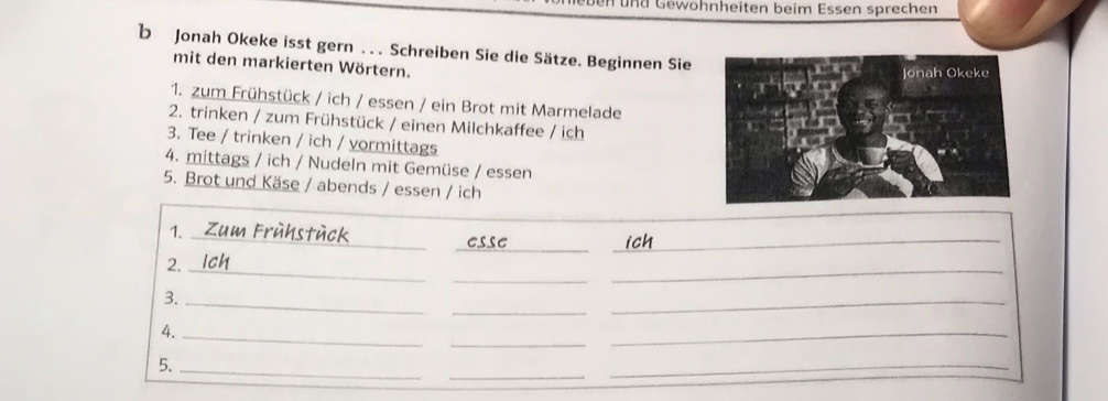 und Gewohnheiten beim Essen sprechen 
b Jonah Okeke isst gern . . . Schreiben Sie die Sätze. Beginnen Sie 
mit den markierten Wörtern. 
1. zum Frühstück / ich / essen / ein Brot mit Marmelade 
2. trinken / zum Frühstück / einen Milchkaffee / ich 
3. Tee / trinken / ich / vormittags 
4. mittags / ich / Nudeln mit Gemüse / essen 
5. Brot und Käse / abends / essen / ich 
_ 
_ 
1._ 
_ 
_ 
_ 
2._ 
_ 
_ 
3._ 
_ 
_ 
4._ 
_ 
_ 
5._ 
_