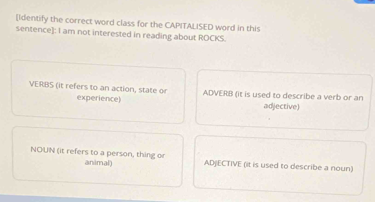 [Identify the correct word class for the CAPITALISED word in this
sentence]: I am not interested in reading about ROCKS.
VERBS (it refers to an action, state or ADVERB (it is used to describe a verb or an
experience) adjective)
NOUN (it refers to a person, thing or
animal) ADJECTIVE (it is used to describe a noun)