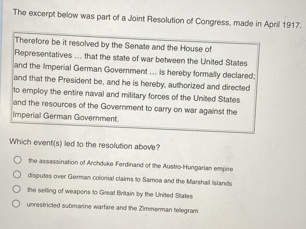 The excerpt below was part of a Joint Resolution of Congress, made in April 1917.
Therefore be it resolved by the Senate and the House of
Representatives ... that the state of war between the United States
and the Imperial German Government ... is hereby formally declared;
and that the President be, and he is hereby, authorized and directed
to employ the entire naval and military forces of the United States
and the resources of the Government to carry on war against the
Imperial German Government.
Which event(s) led to the resolution above?
the assassination of Archduke Ferdinand of the Austro-Hungarian empire
disputes over German colonial claims to Samoa and the Marshall Islands
the selling of weapons to Great Britain by the United States
unrestricted submarine warfare and the Zimmerman telegram