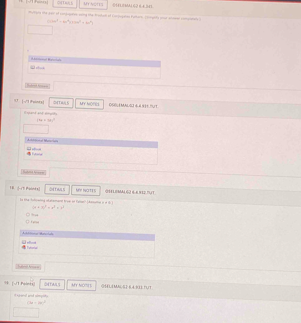 DETAILS MY NOTES OSELEMALG2 6.4.345.
Multiply the pair of conjugates using the Product of Conjugates Pattern. (Simplify your answer completely.)
(13m^2-6n^4)(13m^2+6n^4)
Additional Materials
leBook
Submit Answer
17. [-/1 Points] DETAILS MY NOTES OSELEMALG2 6.4.931.TUT.
Expand and simplify.
(4a+5b)^2
Additional Materials
Tutorial eBook
Submit Answer
18. [-/1 Points] DETAILS MY NOTES OSELEMALG2 6.4.932.TUT.
Is the following statement true or false? (Assume x!= 0.)
(x+3)^2=x^2+3^2
True
False
Additional Materialls
eBook
Tutorial
Submit Answer
19. [-/1 Points] DETAILS MY NOTES OSELEMALG2 6.4.933.TUT.
Expand and simplity.
(3a-2b)^2
