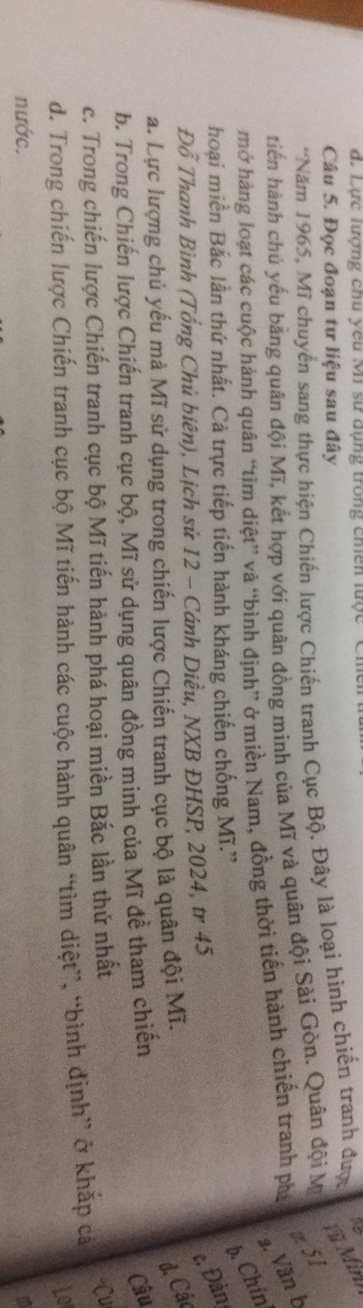 Lực lượng chu yêu Mi sư dụng trong chiến lược Ci 
Câu 5. Đọc đoạn tư liệu sau đây 
'Năm 1965, Mĩ chuyển sang thực hiện Chiến lược Chiến tranh Cục Bộ. Đây là loại hình chiến tranh được 
Vù Minh 
z 51 
tiến hành chủ yếu bằng quân đội Mĩ, kết hợp với quân đồng minh của Mĩ và quân đội Sài Gòn. Quân đội Mỹ 
3. Văn b 
mở hàng loạt các cuộc hành quân “tìm diệt” và “bình định” ở miền Nam, đồng thời tiến hành chiến tranh phá 
b. Chín 
hoại miền Bắc lần thứ nhất. Cả trực tiếp tiến hành kháng chiến chống Mĩ.'' 
Đỗ Thanh Bình (Tổng Chủ biên), Lịch sử 12 - Cánh Diều, NXB ĐHSP, 2024, tr 45 
e. Đản 
a. Lực lượng chủ yếu mà Mĩ sử dụng trong chiến lược Chiến tranh cục bộ là quân đội Mĩ. 
đ. Các 
b. Trong Chiến lược Chiến tranh cục bộ, Mĩ sử dụng quân đồng minh của Mĩ đề tham chiến 
Câu 
c. Trong chiến lược Chiến tranh cục bộ Mĩ tiến hành phá hoại miền Bắc lần thứ nhất 
Cu 
d. Trong chiến lược Chiến tranh cục bộ Mĩ tiến hành các cuộc hành quân “tìm diệt”, “bình định” ở khắp cả 
Lo 
nước.