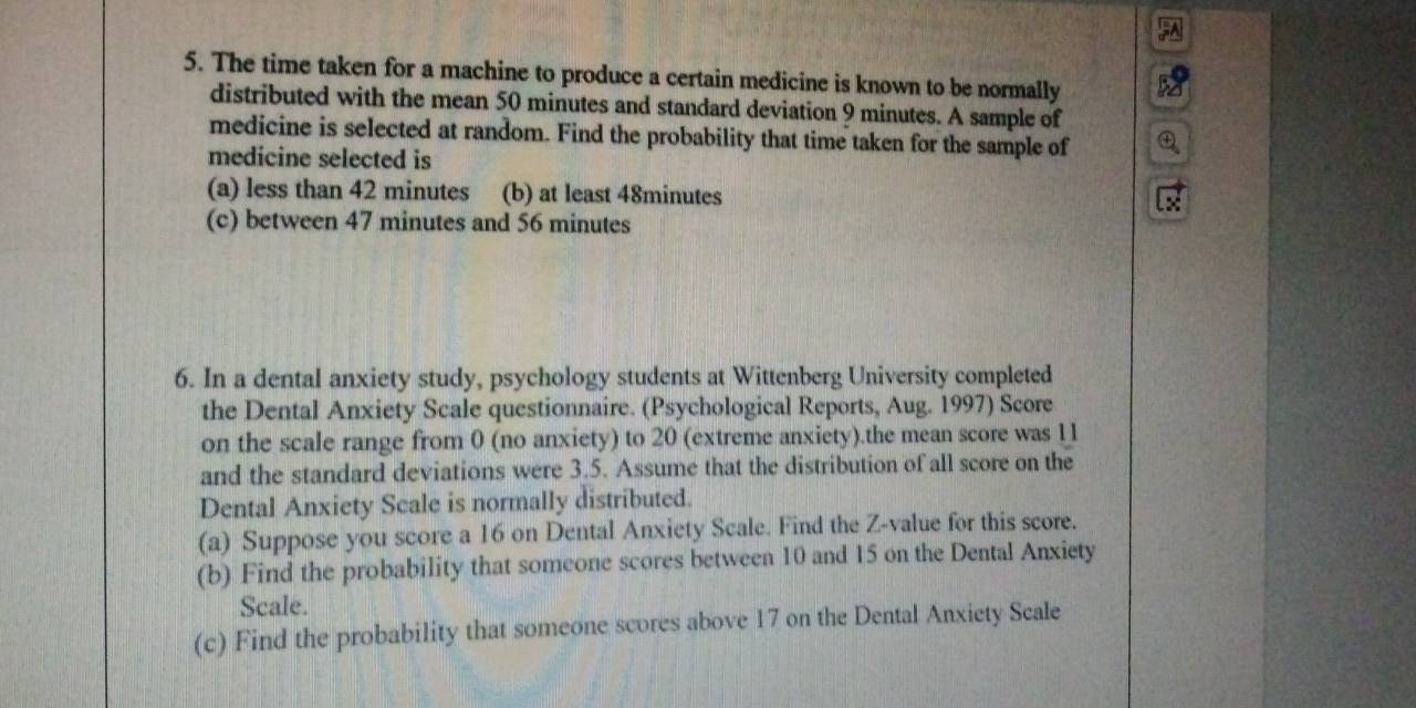 The time taken for a machine to produce a certain medicine is known to be normally
distributed with the mean 50 minutes and standard deviation 9 minutes. A sample of
medicine is selected at random. Find the probability that time taken for the sample of
medicine selected is
(a) less than 42 minutes (b) at least 48minutes
(c) between 47 minutes and 56 minutes
6. In a dental anxiety study, psychology students at Wittenberg University completed
the Dental Anxiety Scale questionnaire. (Psychological Reports, Aug. 1997) Score
on the scale range from 0 (no anxiety) to 20 (extreme anxiety).the mean score was 11
and the standard deviations were 3.5. Assume that the distribution of all score on the
Dental Anxiety Scale is normally distributed.
(a) Suppose you score a 16 on Dental Anxiety Scale. Find the Z-value for this score.
(b) Find the probability that someone scores between 10 and 15 on the Dental Anxiety
Scale.
(c) Find the probability that someone scores above 17 on the Dental Anxiety Scale