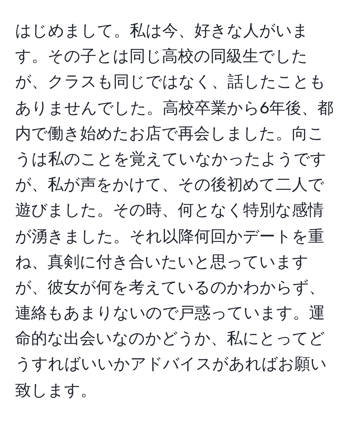 はじめまして。私は今、好きな人がいます。その子とは同じ高校の同級生でしたが、クラスも同じではなく、話したこともありませんでした。高校卒業から6年後、都内で働き始めたお店で再会しました。向こうは私のことを覚えていなかったようですが、私が声をかけて、その後初めて二人で遊びました。その時、何となく特別な感情が湧きました。それ以降何回かデートを重ね、真剣に付き合いたいと思っていますが、彼女が何を考えているのかわからず、連絡もあまりないので戸惑っています。運命的な出会いなのかどうか、私にとってどうすればいいかアドバイスがあればお願い致します。