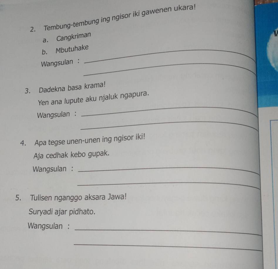 Tembung-tembung ing ngisor iki gawenen ukara! 
a. Cangkriman 

b. Mbutuhake_ 
Wangsulan :_ 
3. Dadekna basa krama! 
_ 
Yen ana lupute aku njaluk ngapura. 
_ 
Wangsulan : 
4. Apa tegse unen-unen ing ngisor iki! 
Aja cedhak kebo gupak. 
Wangsulan : 
_ 
_ 
5. Tulisen nganggo aksara Jawa! 
Suryadi ajar pidhato. 
Wangsulan :_ 
_