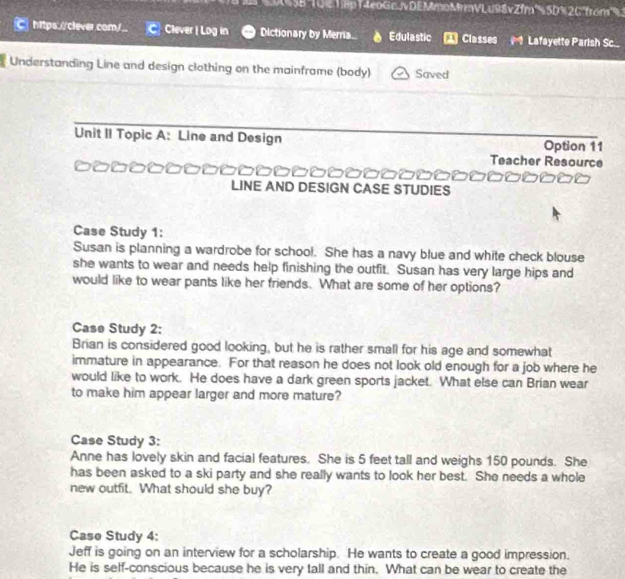 ( 0 G T ập T eo G c / DE MmoMrV Lu98v Zfm's 5D% 2C'from" 
https://clever.com/_ Clever | Log in Dictionary by Merria. Edulastic Classes Lafayette Parish Sc 
Understanding Line and design clothing on the mainframe (body) Saved 
Unit II Topic A: Line and Design Option 11 
Teacher Resource 
LINE AND DESIGN CASE STUDIES 
Case Study 1: 
Susan is planning a wardrobe for school. She has a navy blue and white check blouse 
she wants to wear and needs help finishing the outfit. Susan has very large hips and 
would like to wear pants like her friends. What are some of her options? 
Case Study 2: 
Brian is considered good looking, but he is rather small for his age and somewhat 
immature in appearance. For that reason he does not look old enough for a job where he 
would like to work. He does have a dark green sports jacket. What else can Brian wear 
to make him appear larger and more mature? 
Case Study 3: 
Anne has lovely skin and facial features. She is 5 feet tall and weighs 150 pounds. She 
has been asked to a ski party and she really wants to look her best. She needs a whole 
new outfit. What should she buy? 
Case Study 4: 
Jeff is going on an interview for a scholarship. He wants to create a good impression. 
He is self-conscious because he is very tall and thin. What can be wear to create the