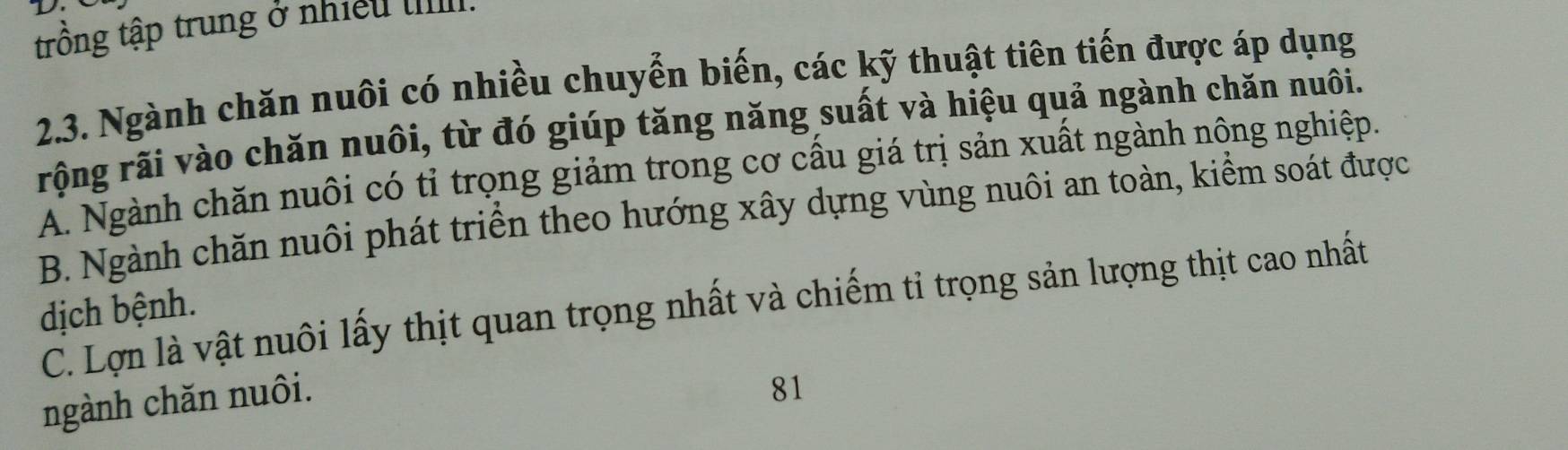 trồng tập trung ở nhiều IIII.
2.3. Ngành chăn nuôi có nhiều chuyển biến, các kỹ thuật tiên tiến được áp dụng
rộng rãi vào chăn nuôi, từ đó giúp tăng năng suất và hiệu quả ngành chăn nuôi.
A. Ngành chăn nuôi có tỉ trọng giảm trong cơ cầu giá trị sản xuất ngành nông nghiệp.
B. Ngành chăn nuôi phát triển theo hướng xây dựng vùng nuôi an toàn, kiểm soát được
C. Lợn là vật nuôi lấy thịt quan trọng nhất và chiếm tỉ trọng sản lượng thịt cao nhất
dịch bệnh.
ngành chăn nuôi.
81