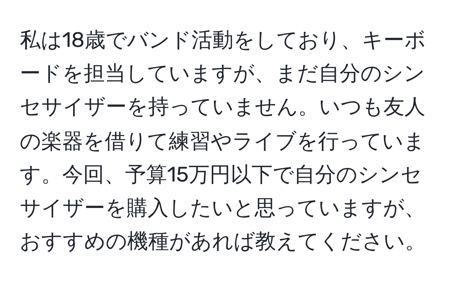 私は18歳でバンド活動をしており、キーボードを担当していますが、まだ自分のシンセサイザーを持っていません。いつも友人の楽器を借りて練習やライブを行っています。今回、予算15万円以下で自分のシンセサイザーを購入したいと思っていますが、おすすめの機種があれば教えてください。