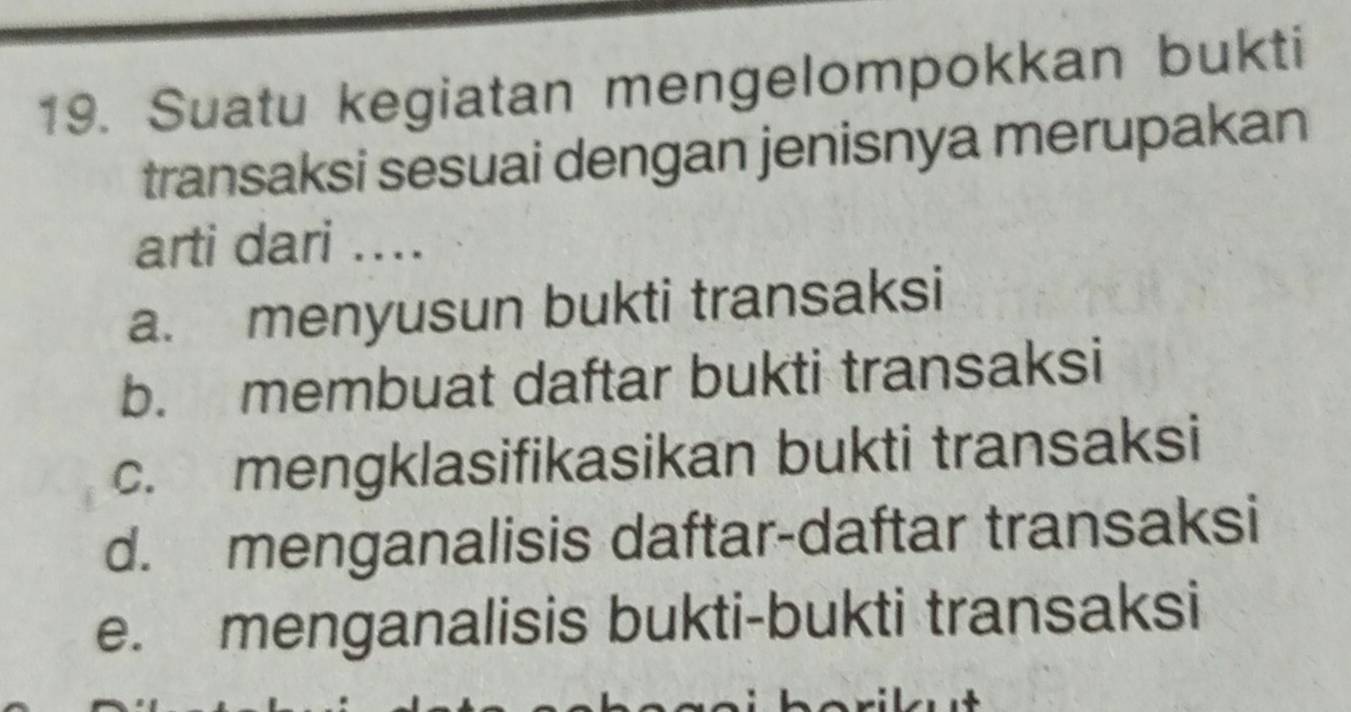 Suatu kegiatan mengelompokkan bukti
transaksi sesuai dengan jenisnya merupakan
arti dari ....
a. menyusun bukti transaksi
b. membuat daftar bukti transaksi
c. mengklasifikasikan bukti transaksi
d. menganalisis daftar-daftar transaksi
e. menganalisis bukti-bukti transaksi