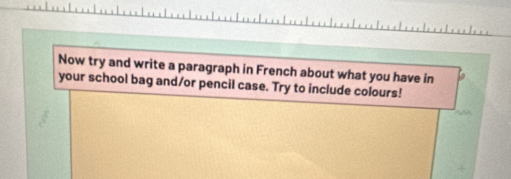 Now try and write a paragraph in French about what you have in 
your school bag and/or pencil case. Try to include colours!