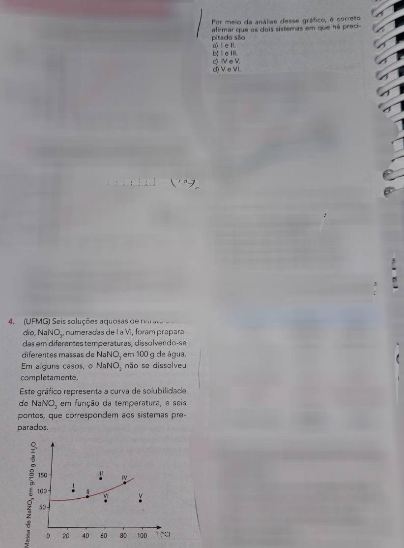 Por meio da análise desse gráfico, é correto
afirmar que os dois sistemas em que há preci-
pitado são
a) I e II.
b) Ⅰ eⅢI.
c) IV e V.
d) V e VI.
4.  (UFMG) Seis soluções aquosas de nitrato 
dio, NaN O_3 numeradas de I a VI, foram prepara-
das em diferentes temperaturas, dissolvendo-se
diferentes massas de NaNO_3 em 100 g de água.
Em alguns casos, o NaNO_3 não se dissolveu
completamente.
Este gráfico representa a curva de solubilidade
de Na NO_3 em função da temperatura, e seis
pontos, que correspondem aos sistemas pre-
parados.