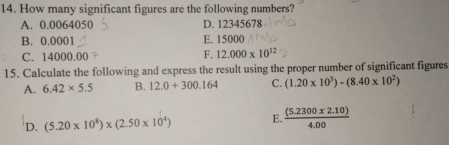 How many significant figures are the following numbers?
A. 0.0064050 D. 12345678
B. 0.0001 E. 15000
C. 14000.00 F. 12.000* 10^(12)
15. Calculate the following and express the result using the proper number of significant figures
A. 6.42* 5.5 B. 12.0+300.164
C. (1.20* 10^3)-(8.40* 10^2)
'D. (5.20* 10^8)* (2.50* 10^4) E.  ((5.2300* 2.10))/4.00 