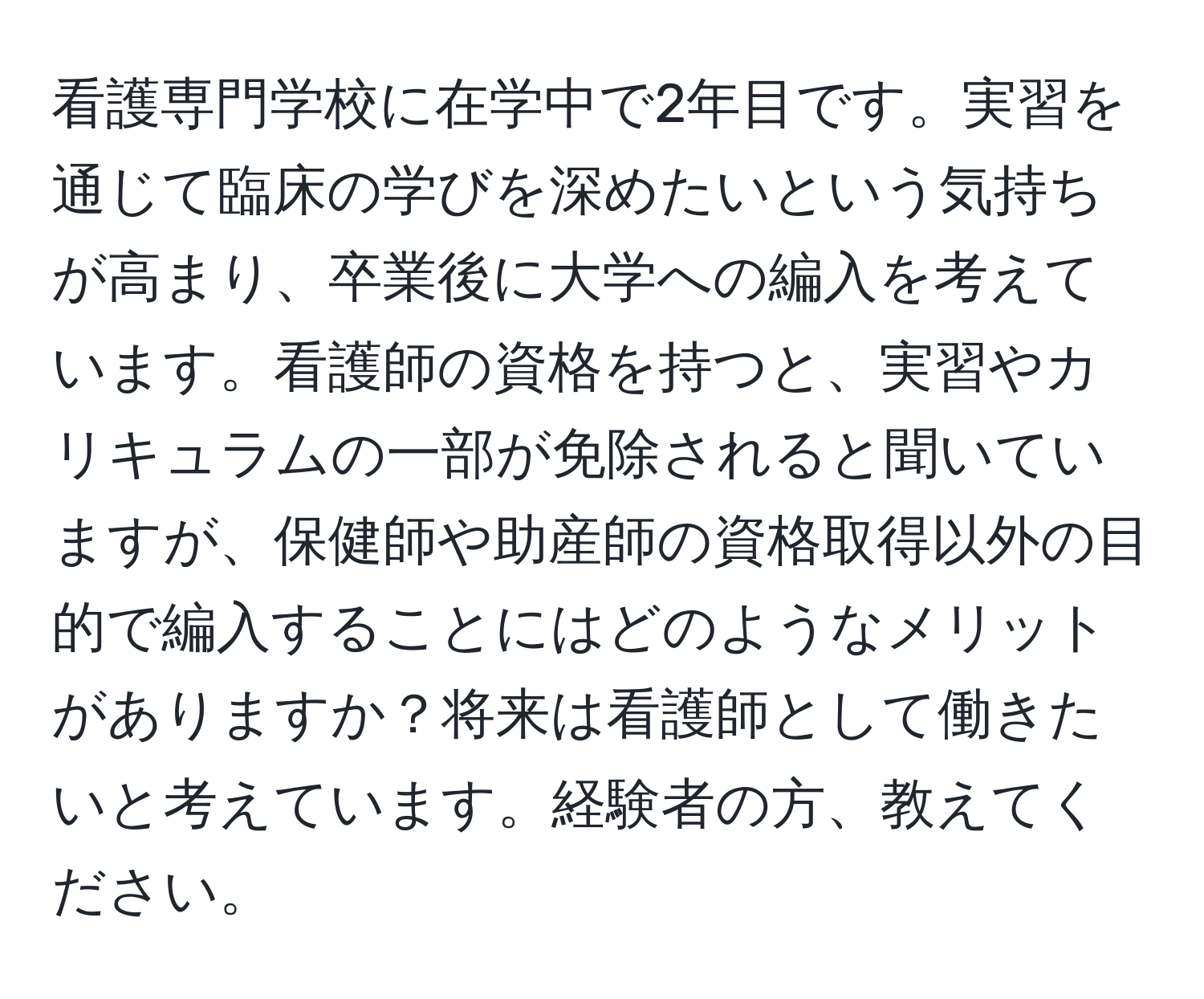 看護専門学校に在学中で2年目です。実習を通じて臨床の学びを深めたいという気持ちが高まり、卒業後に大学への編入を考えています。看護師の資格を持つと、実習やカリキュラムの一部が免除されると聞いていますが、保健師や助産師の資格取得以外の目的で編入することにはどのようなメリットがありますか？将来は看護師として働きたいと考えています。経験者の方、教えてください。