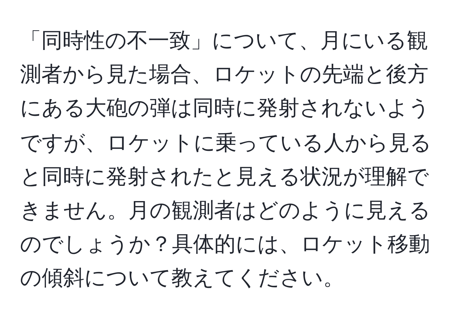 「同時性の不一致」について、月にいる観測者から見た場合、ロケットの先端と後方にある大砲の弾は同時に発射されないようですが、ロケットに乗っている人から見ると同時に発射されたと見える状況が理解できません。月の観測者はどのように見えるのでしょうか？具体的には、ロケット移動の傾斜について教えてください。