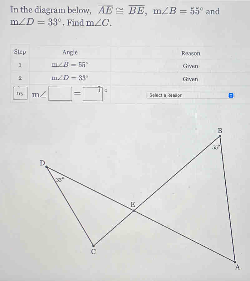 In the diagram below, overline AE≌ overline BE,m∠ B=55° and
m∠ D=33°. Find m∠ C.
Step Angle Reason
1 m∠ B=55° Given
2 m∠ D=33° Given
try m∠ □ =□° Select a Reason