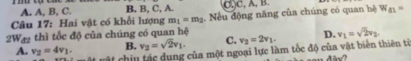 A. A, B, C. B. B, C, A. C, C, A, B.
Câu 17: Hai vật có khối lượng m_1=m_2. Nếu động năng của chúng có quan hệ W_d1=
2Wa2 thì tốc độ của chúng có quan hệ
A. v_2=4v_1. B. v_2=sqrt(2)v_1. C. v_2=2v_1. D. v_1=sqrt(2)v_2. 
vật chiu tác dụng của một ngoại lực làm tốc độ của vật biển thiên từ