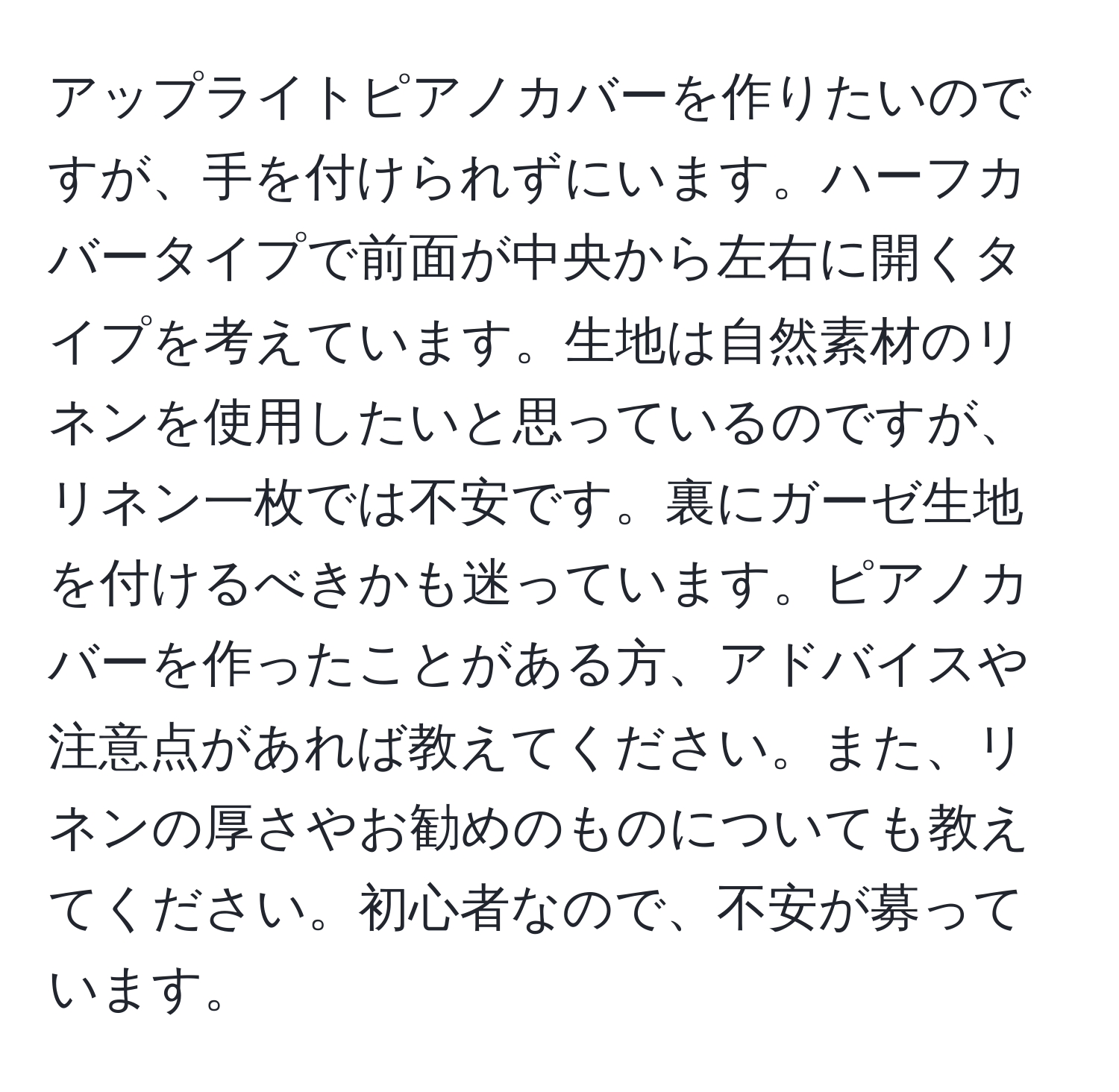 アップライトピアノカバーを作りたいのですが、手を付けられずにいます。ハーフカバータイプで前面が中央から左右に開くタイプを考えています。生地は自然素材のリネンを使用したいと思っているのですが、リネン一枚では不安です。裏にガーゼ生地を付けるべきかも迷っています。ピアノカバーを作ったことがある方、アドバイスや注意点があれば教えてください。また、リネンの厚さやお勧めのものについても教えてください。初心者なので、不安が募っています。