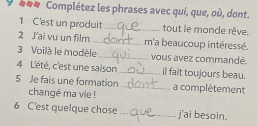 Complétez les phrases avec qui, que, où, dont. 
1 C'est un produit _tout le monde rêve. 
2 J’ai vu un film _m'a beaucoup intéressé. 
3 Voilà le modèle _vous avez commandé. 
4 Lété, c'est une saison_ il fait toujours beau. 
5 Je fais une formation _a complètement 
changé ma vie ! 
6 C’est quelque chose _j’ai besoin.