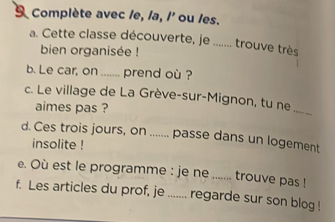 Complète avec le, la, /' ou les. 
a. Cette classe découverte, je ...... trouve très 
bien organisée ! 
b. Le car, on ....... prend où ? 
c. Le village de La Grève-sur-Mignon, tu ne 
aimes pas ? 
_ 
d. Ces trois jours, on ....... passe dans un logement 
insolite ! 
e. Où est le programme : je ne ....... trouve pas ! 
f. Les articles du prof, je ....... regarde sur son blog !