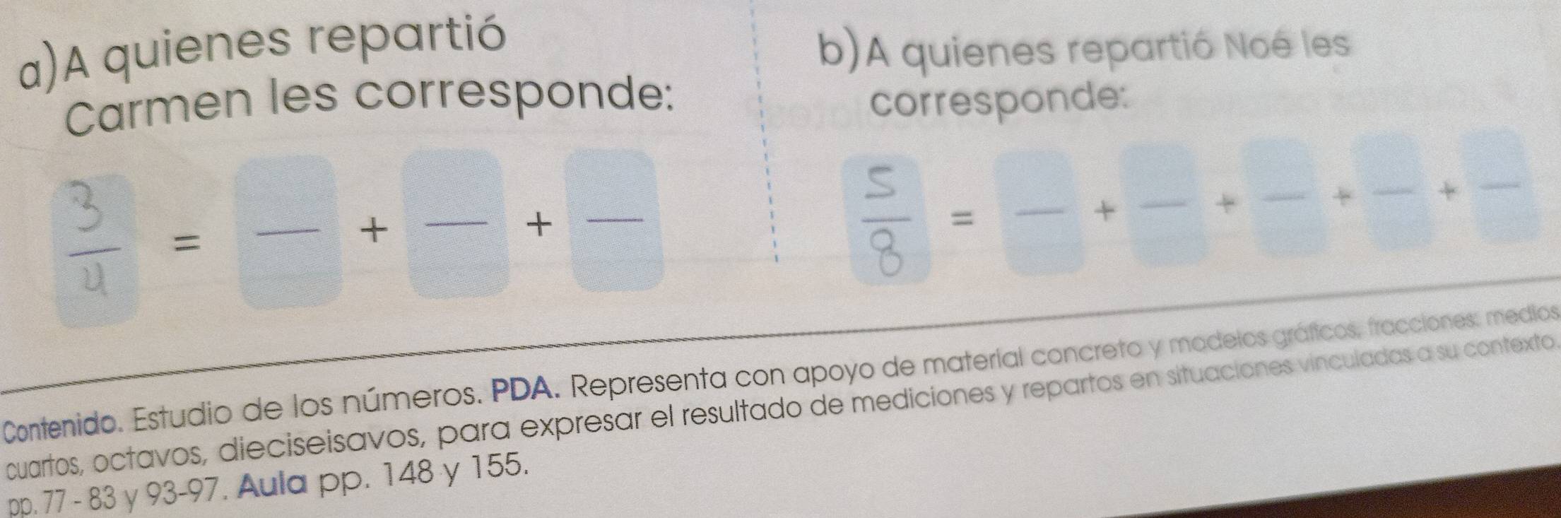 A quienes repartió 
b)A quienes repartió Noé les 
Carmen les corresponde: corresponde: 
Contenido. Estudio de los números. PDA. Representa con apoyo de material concreto y modelos gráficos, fracciones: medios 
cuartos, octavos, dieciseisavos, para expresar el resultado de mediciones y repartos en situaciones vinculadas a su contexto 
pp. 77 - 83 y 93 - 97. Aula pp. 148 y 155.