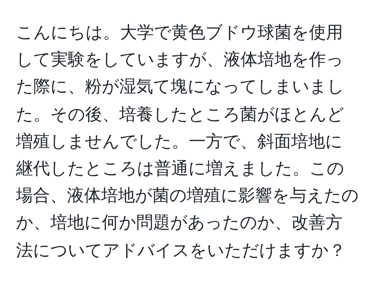 こんにちは。大学で黄色ブドウ球菌を使用して実験をしていますが、液体培地を作った際に、粉が湿気て塊になってしまいました。その後、培養したところ菌がほとんど増殖しませんでした。一方で、斜面培地に継代したところは普通に増えました。この場合、液体培地が菌の増殖に影響を与えたのか、培地に何か問題があったのか、改善方法についてアドバイスをいただけますか？