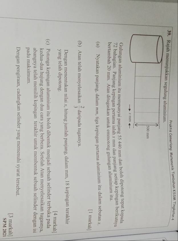 Praktis Cemerlang: Matematik Tambahan KSSM Tingkatan 4 
39. Rajah menunjukkan segulun 
Gulungan aluminium itu mempunyai panjang 55 440 mm dan boleh dipotong tepat kepada
72 bahagian. Panjang kepingan pertama ialah x mm dan panjang setiap kepingan berikutnya 
bertambah 20 mm. Atan ditugaskan untuk emmotong gulungan aluminium itu. 
(a) Nyatakan panjang, dalam mm, tiga kepingan pertama aluminium itu dalam sebutan x. 
[1 markah] 
(b) Atan telah menyelesaikan  2/3  daripada tugasnya. 
Dengan menentukan nilai x, hitung jumlah panjang, dalam mm, 18 kepingan terakhir 
yang telah dipotong. [4 markah] 
(c) Potonga kepingan aluminium itu boleh dibentuk menjadi sebuah selinder terbuka pada 
kedua-dua hujung dengan dua cara yang berbeza. Setelah Atan menyelesaikan tugasnya, 
abangnya telah memilih kepingan terakhir untuk membentuk sebuah selinder dengan isi 
padu maksimum. 
Dengan pengiraan, cadangkan selinder yang memenuhi syarat tersebut. 
[3 markah] 
SPM 2021