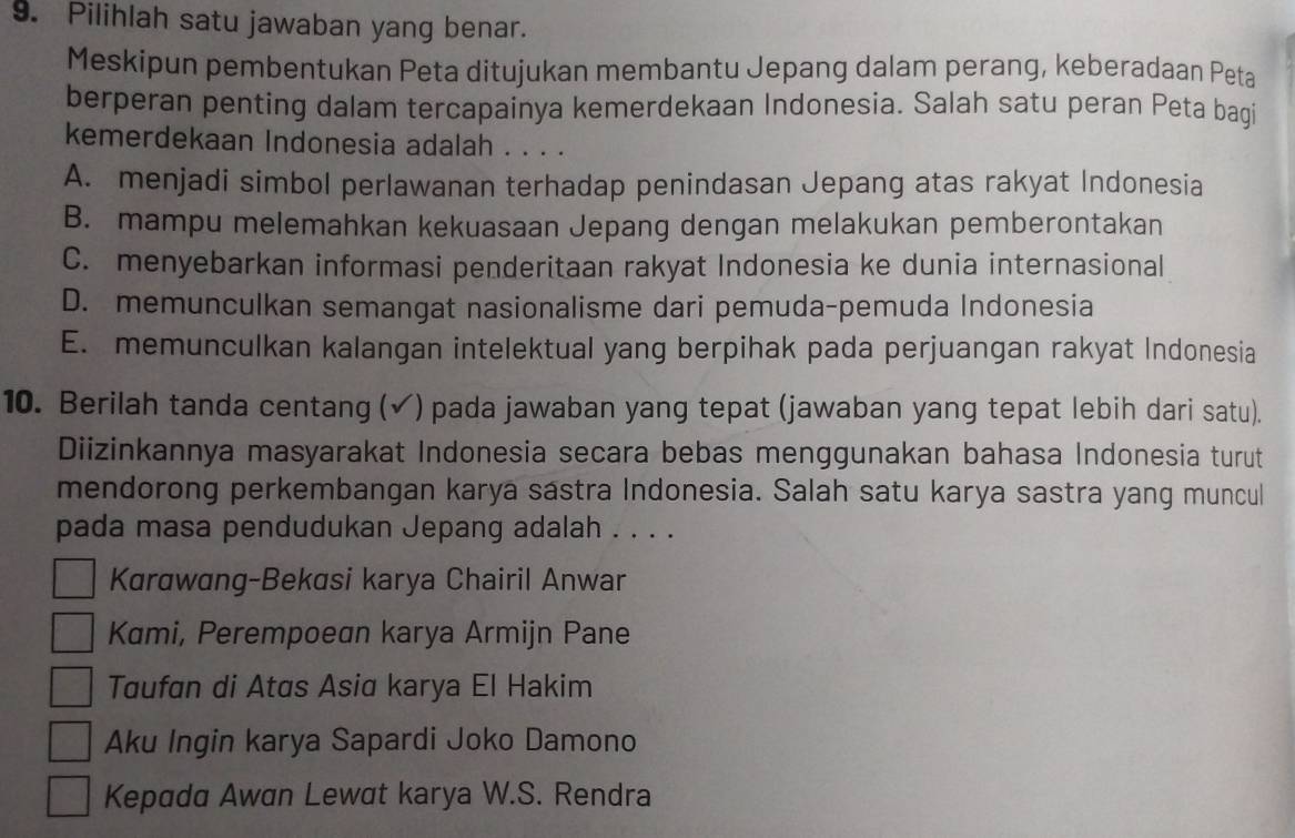 Pilihlah satu jawaban yang benar.
Meskipun pembentukan Peta ditujukan membantu Jepang dalam perang, keberadaan Peta
berperan penting dalam tercapainya kemerdekaan Indonesia. Salah satu peran Peta bagi
kemerdekaan Indonesia adalah . . . .
A. menjadi simbol perlawanan terhadap penindasan Jepang atas rakyat Indonesia
B. mampu melemahkan kekuasaan Jepang dengan melakukan pemberontakan
C. menyebarkan informasi penderitaan rakyat Indonesia ke dunia internasional
D. memunculkan semangat nasionalisme dari pemuda-pemuda Indonesia
E. memunculkan kalangan intelektual yang berpihak pada perjuangan rakyat Indonesia
10. Berilah tanda centang (√) pada jawaban yang tepat (jawaban yang tepat lebih dari satu).
Diizinkannya masyarakat Indonesia secara bebas menggunakan bahasa Indonesia turut
mendorong perkembangan karya sastra Indonesia. Salah satu karya sastra yang muncul
pada masa pendudukan Jepang adalah . . . .
Karawang-Bekasi karya Chairil Anwar
Kami, Perempoean karya Armijn Pane
Taufan di Atas Asia karya El Hakim
Aku Ingin karya Sapardi Joko Damono
Kepada Awan Lewat karya W.S. Rendra