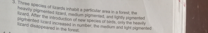 Three species of lizards inhabit a particular area in a forest; the 
heavily pigmented lizard, medium pigmented, and lightly pigmented 
lizard. After the introduction of new species of birds, only the heavily 
pigmented lizard increased in number; the medium and light pigmented 
lizard disappeared in the forest.