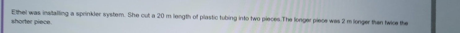 Ethel was installing a sprinkler system. She cut a 20 m length of plastic tubing into two pieces.The longer piece was 2 m lenger than twice the 
shorter piece.