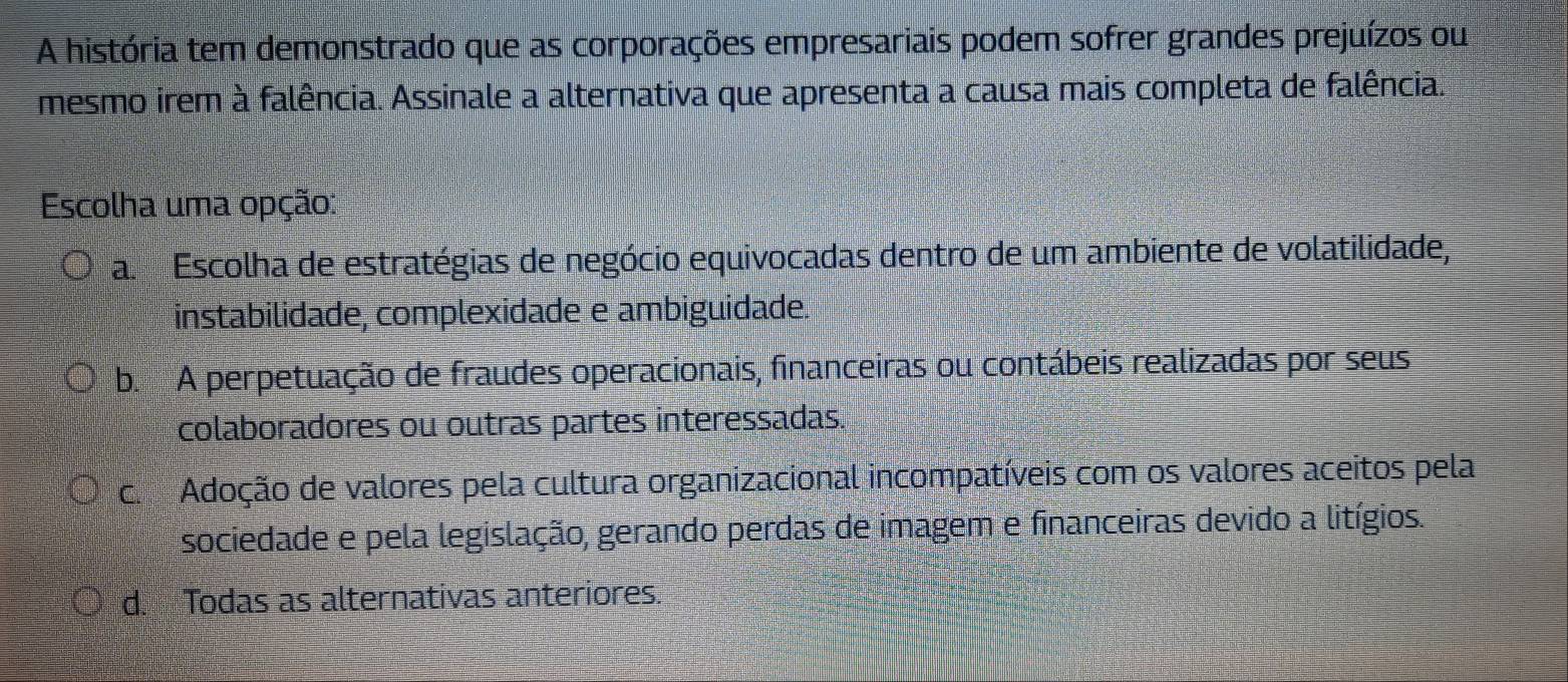 A história tem demonstrado que as corporações empresariais podem sofrer grandes prejuízos ou
mesmo irem à falência. Assinale a alternativa que apresenta a causa mais completa de falência.
Escolha uma opção:
a. Escolha de estratégias de negócio equivocadas dentro de um ambiente de volatilidade,
instabilidade, complexidade e ambiguidade.
b. A perpetuação de fraudes operacionais, financeiras ou contábeis realizadas por seus
colaboradores ou outras partes interessadas.
c. Adoção de valores pela cultura organizacional incompatíveis com os valores aceitos pela
sociedade e pela legislação, gerando perdas de imagem e financeiras devido a litígios.
d. Todas as alternativas anteriores.