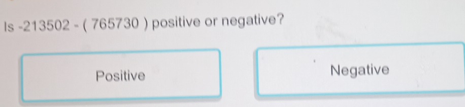 Is -213502-(765730) positive or negative?
Positive Negative