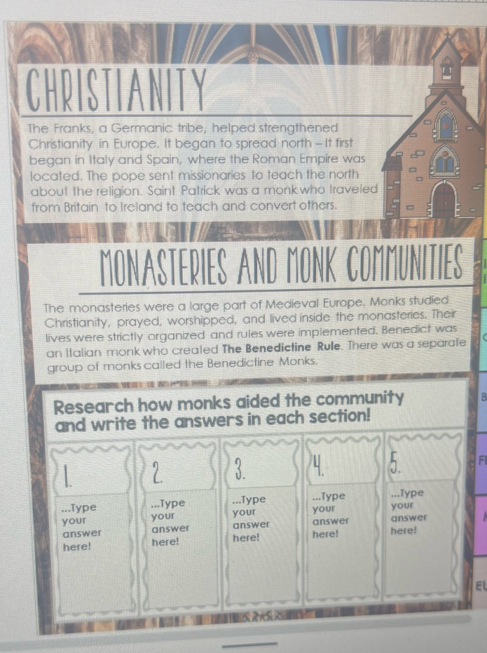 CHRISTIANITY 
The Franks, a Germanic tribe, helped strengthened 
Christianity in Europe. It began to spread north-It first 
began in Italy and Spain, where the Roman Empire was 
located. The pope sent missionaries to teach the north 
about the religion. Saint Patrick was a monk who traveled 
from Britain to Ireland to teach and convert others. 
MONASTERIES AND MONK COMMUNITIES 
The monasteries were a large part of Medieval Europe. Monks studied 
Christianity, prayed, worshipped, and lived inside the monasteries. Their 
lives were strictly organized and rules were implemented. Benedict was 
an Italian monk who created The Benedictine Rule. There was a separate 
group of monks called the Benedictine Monks. 
Research how monks aided the community 
B 
and write the answers in each section! 
L 
F 
1. 
...Type .. .Type . .Type ...Type ...Type 
your your your your your 
answer answer answer answer answer 
here! here! here! here! here! 
EL