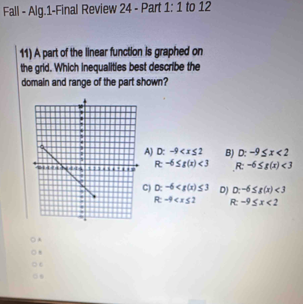 Fall - Alg.1-Final Review 24 - Part 1:1 to 12
11) A part of the linear function is graphed on
the grid. Which inequalities best describe the
domain and range of the part shown?
A) D: -9 B) D: -9≤ x<2</tex> 
R: -6≤ g(x)<3</tex> R: -6≤ g(x)<3</tex>
C) D: -6 D) D:-6≤ g(x)<3</tex>
R:-9
R:-9≤ x<2</tex> 
.
C