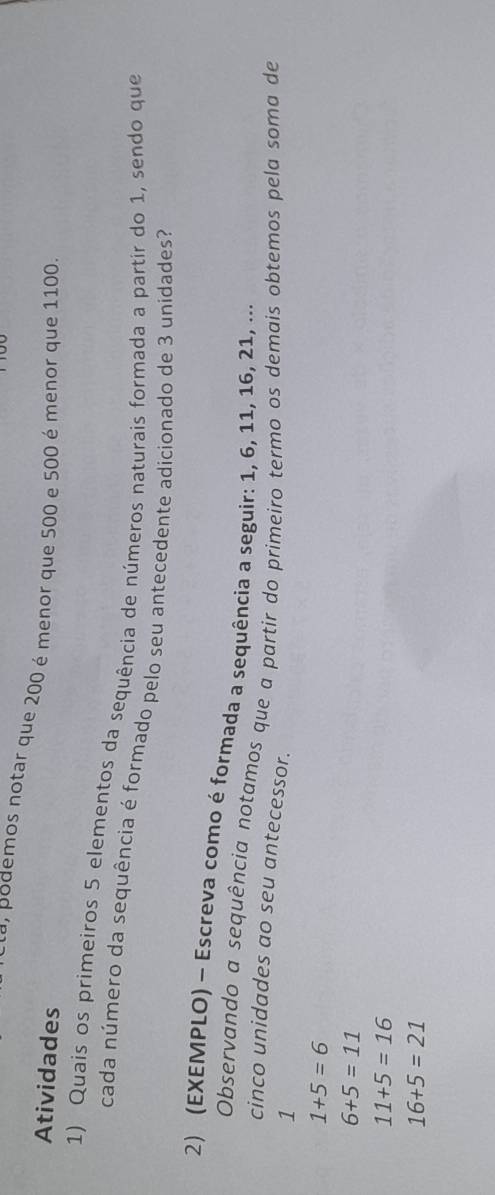 a, podemos notar que 200 é menor que 500 e 500 é menor que 1100
Atividades
1) Quais os primeiros 5 elementos da sequência de números naturais formada a partir do 1, sendo que
cada número da sequência é formado pelo seu antecedente adicionado de 3 unidades?
2) (EXEMPLO) - Escreva como é formada a sequência a seguir: 1, 6, 11, 16, 21, ...
Observando a sequência notamos que a partir do primeiro termo os demais obtemos pela soma de
cinco unidades ao seu antecessor.
1
1+5=6
6+5=11
11+5=16
16+5=21